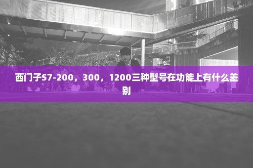 西门子S7-200，300，1200三种型号在功能上有什么差别