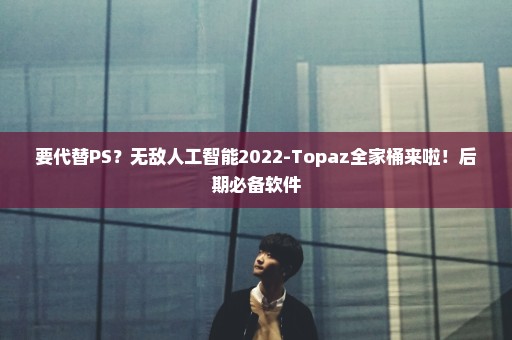 要代替PS？无敌人工智能2022-Topaz全家桶来啦！后期必备软件