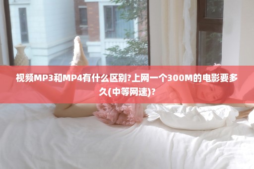 视频MP3和MP4有什么区别?上网一个300M的电影要多久(中等网速)?