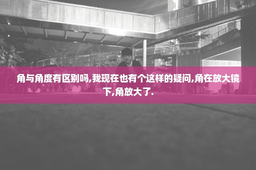 角与角度有区别吗,我现在也有个这样的疑问,角在放大镜下,角放大了.