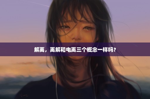 解离，离解和电离三个概念一样吗？