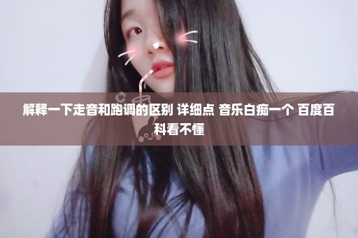 解释一下走音和跑调的区别 详细点 音乐白痴一个 百度百科看不懂