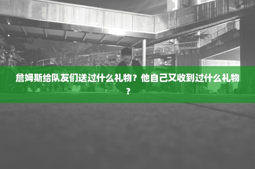 詹姆斯给队友们送过什么礼物？他自己又收到过什么礼物？