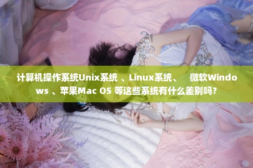 计算机操作系统Unix系统 、Linux系统、　微软Windows 、苹果Mac OS 等这些系统有什么差别吗？