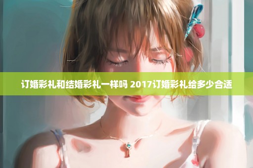 订婚彩礼和结婚彩礼一样吗 2017订婚彩礼给多少合适