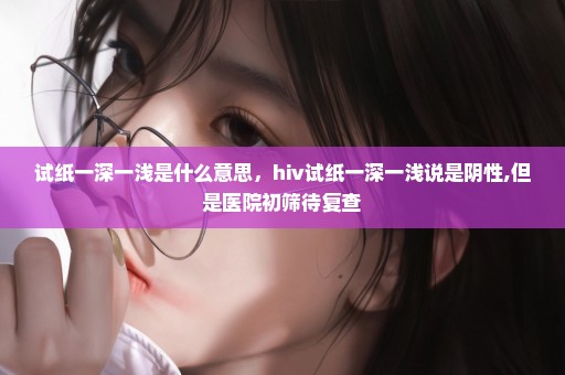 试纸一深一浅是什么意思，hiv试纸一深一浅说是阴性,但是医院初筛待复查