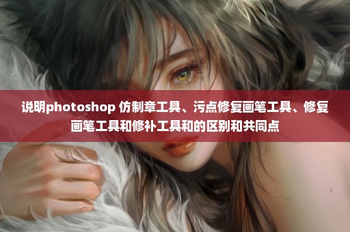 说明photoshop 仿制章工具、污点修复画笔工具、修复画笔工具和修补工具和的区别和共同点