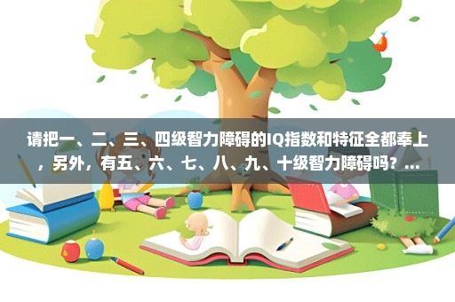 请把一、二、三、四级智力障碍的IQ指数和特征全都奉上，另外，有五、六、七、八、九、十级智力障碍吗？...