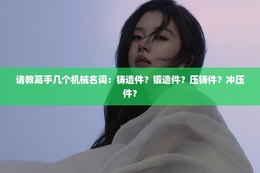 请教高手几个机械名词：铸造件？锻造件？压铸件？冲压件？