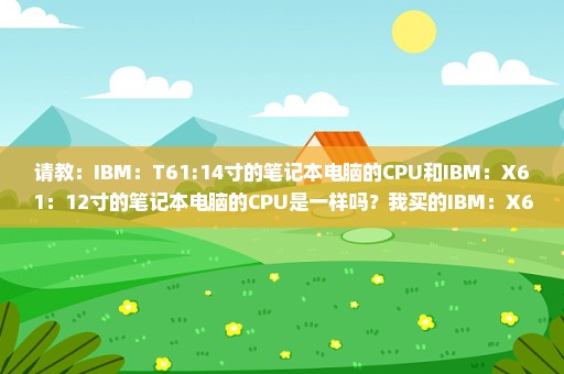 请教：IBM：T61:14寸的笔记本电脑的CPU和IBM：X61：12寸的笔记本电脑的CPU是一样吗？我买的IBM：X61：