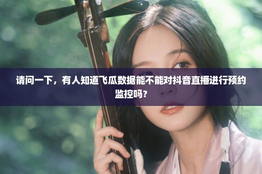 请问一下，有人知道飞瓜数据能不能对抖音直播进行预约监控吗？