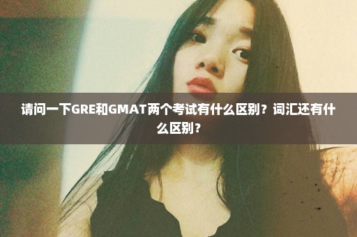 请问一下GRE和GMAT两个考试有什么区别？词汇还有什么区别？