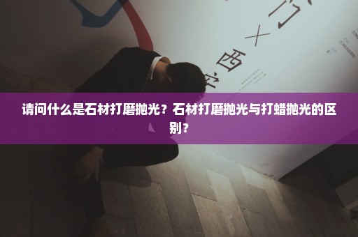 请问什么是石材打磨抛光？石材打磨抛光与打蜡抛光的区别？