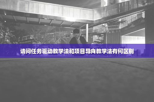 请问任务驱动教学法和项目导向教学法有何区别