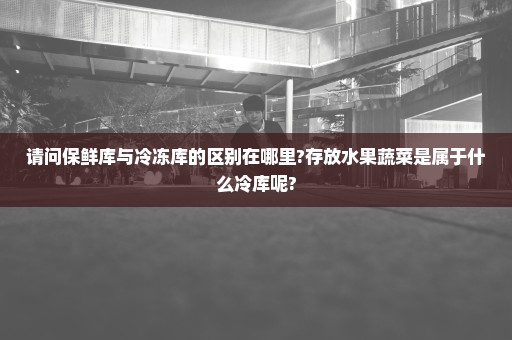 请问保鲜库与冷冻库的区别在哪里?存放水果蔬菜是属于什么冷库呢?