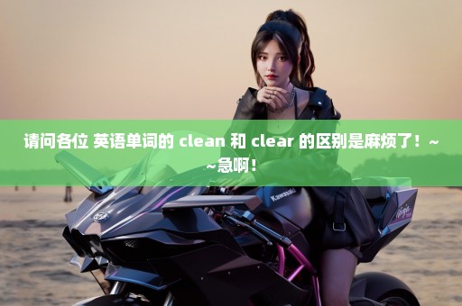 请问各位 英语单词的 clean 和 clear 的区别是麻烦了！~~急啊！