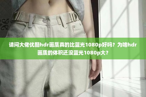 请问大佬优酷hdr画质真的比蓝光1080p好吗？为啥hdr画质的体积还没蓝光1080p大？