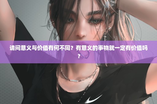 请问意义与价值有何不同？有意义的事物就一定有价值吗？