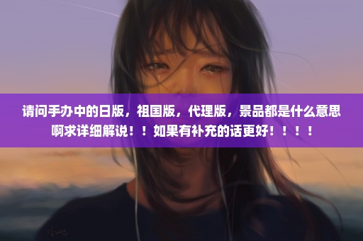 请问手办中的日版，祖国版，代理版，景品都是什么意思啊求详细解说！！如果有补充的话更好！！！！