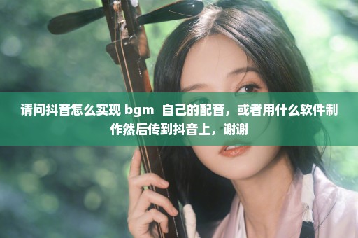 请问抖音怎么实现 bgm++自己的配音，或者用什么软件制作然后传到抖音上，谢谢