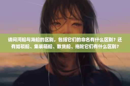 请问河船与海船的区别，包括它们的命名有什么区别？还有如驳船、集装箱船、散货船、拖轮它们有什么区别？