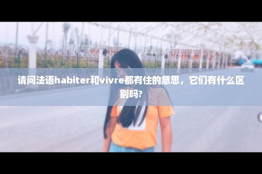 请问法语habiter和vivre都有住的意思，它们有什么区别吗?