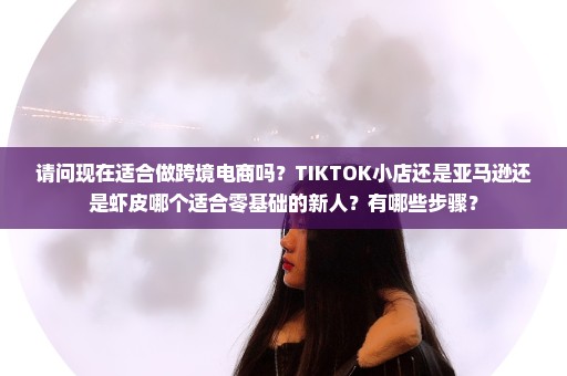 请问现在适合做跨境电商吗？TIKTOK小店还是亚马逊还是虾皮哪个适合零基础的新人？有哪些步骤？