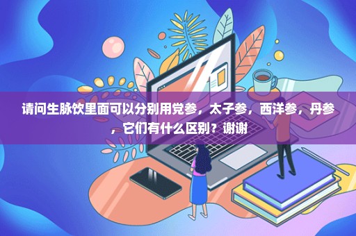 请问生脉饮里面可以分别用党参，太子参，西洋参，丹参，它们有什么区别？谢谢