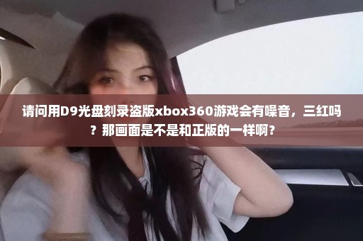 请问用D9光盘刻录盗版xbox360游戏会有噪音，三红吗？那画面是不是和正版的一样啊？