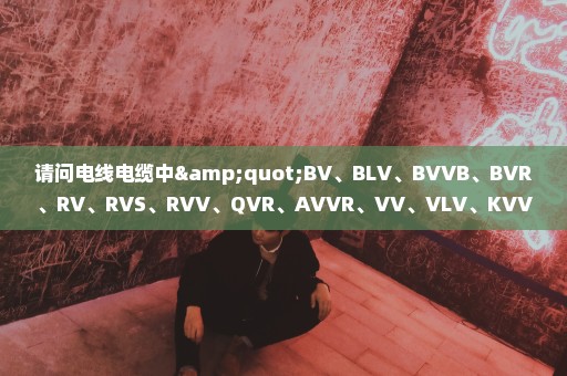 请问电线电缆中"BV、BLV、BVVB、BVR、RV、RVS、RVV、QVR、AVVR、VV、VLV、KVV"是什么意思?