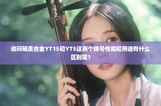 请问硬质合金YT15和YT5这两个牌号性能和用途有什么区别呢？