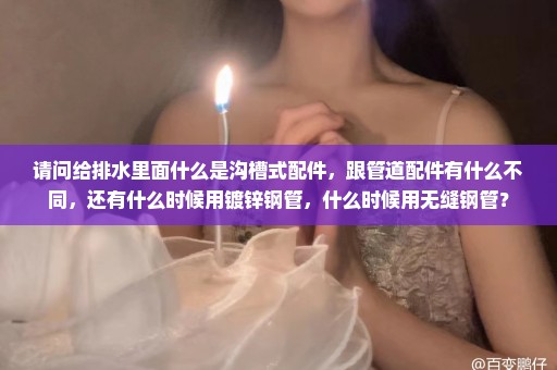 请问给排水里面什么是沟槽式配件，跟管道配件有什么不同，还有什么时候用镀锌钢管，什么时候用无缝钢管？