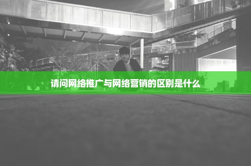 请问网络推广与网络营销的区别是什么