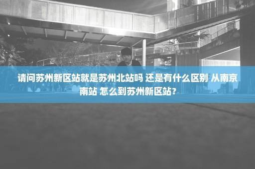 请问苏州新区站就是苏州北站吗 还是有什么区别 从南京南站 怎么到苏州新区站？