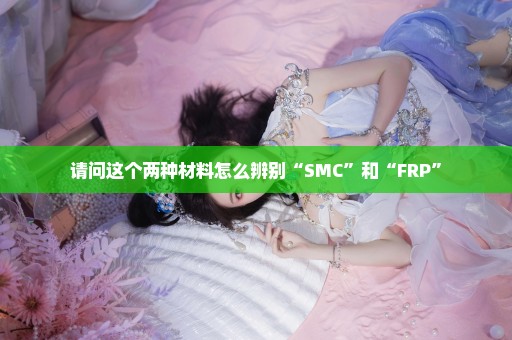 请问这个两种材料怎么辨别“SMC”和“FRP”