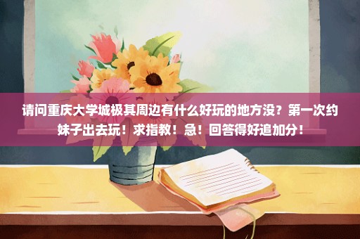 请问重庆大学城极其周边有什么好玩的地方没？第一次约妹子出去玩！求指教！急！回答得好追加分！