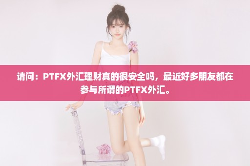 请问：PTFX外汇理财真的很安全吗，最近好多朋友都在参与所谓的PTFX外汇。