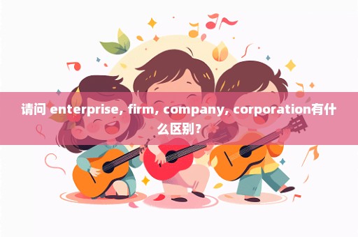 请问 enterprise, firm, company, corporation有什么区别？