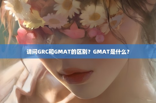 请问GRC和GMAT的区别？GMAT是什么？