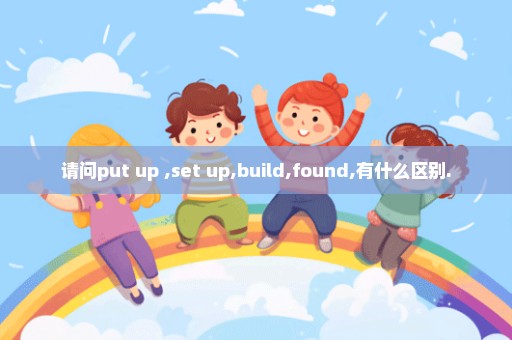 请问put up ,set up,build,found,有什么区别.