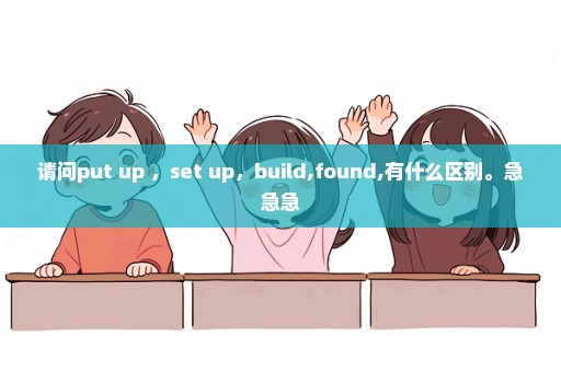 请问put up ，set up，build,found,有什么区别。急急急