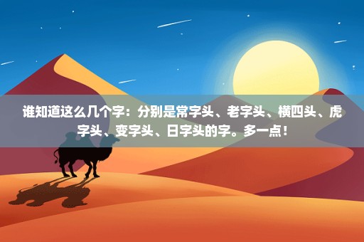 谁知道这么几个字：分别是常字头、老字头、横四头、虎字头、变字头、日字头的字。多一点！