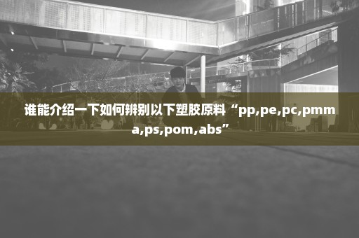 谁能介绍一下如何辨别以下塑胶原料“pp,pe,pc,pmma,ps,pom,abs”