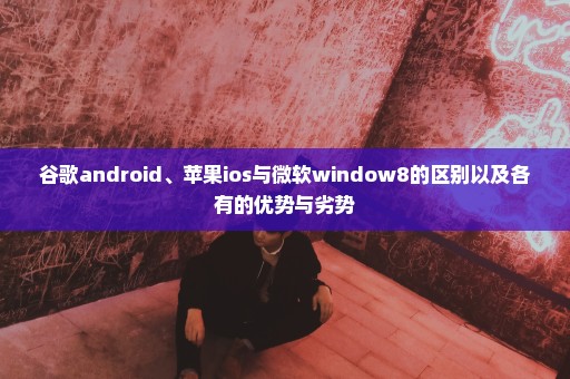 谷歌android、苹果ios与微软window8的区别以及各有的优势与劣势