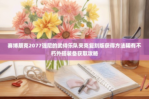 赛博朋克2077强尼的武侍乐队夹克复刻版获得方法稀有不朽外搭装备获取攻略