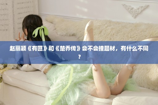 赵丽颖《有匪》和《楚乔传》会不会撞题材，有什么不同？