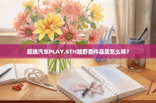 超境汽车PLAY.STH越野套件品质怎么样？