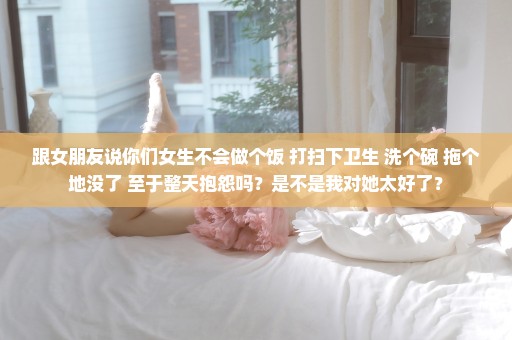 跟女朋友说你们女生不会做个饭 打扫下卫生 洗个碗 拖个地没了 至于整天抱怨吗？是不是我对她太好了？