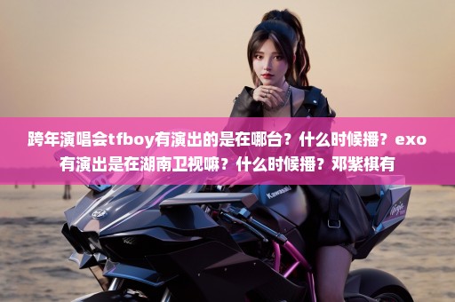 跨年演唱会tfboy有演出的是在哪台？什么时候播？exo有演出是在湖南卫视嘛？什么时候播？邓紫棋有