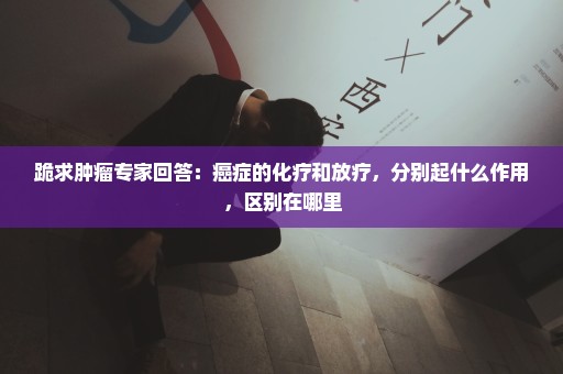 跪求肿瘤专家回答：癌症的化疗和放疗，分别起什么作用，区别在哪里